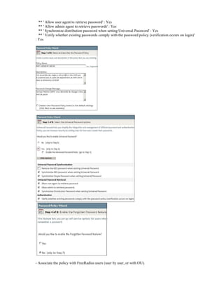 ** ' Allow user agent to retrieve password' : Yes
** ' Allow admin agent to retrieve passwords' : Yes
** ' Synchronize distribution password when setting Universal Password' : Yes
** ' Verify whether existing passwords comply with the password policy (verification occurs on login)'
: Yes
- Associate the policy with FreeRadius users (user by user, or with OU).
 