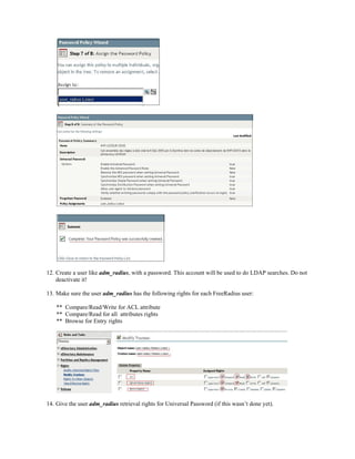 12. Create a user like adm_radius, with a password. This account will be used to do LDAP searches. Do not
deactivate it!
13. Make sure the user adm_radius has the following rights for each FreeRadius user:
** Compare/Read/Write for ACL attribute
** Compare/Read for all attributes rights
** Browse for Entry rights
14. Give the user adm_radius retrieval rights for Universal Password (if this wasn’t done yet).
 