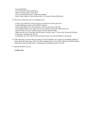 - Launch iManager
- Go to Passwords, Password Policies
- Select or create a policy, then edit it
- Go to Universal Password, Configuration Options
- Select 'Allow admin to retrieve passwords' in 'Universal Password Retrieval'
15. Declare an eDirectory user as a FreeRadius user.
- Create a new eDirectory user (or choose an existing one) with a password.
- Launch iManager and go to the RADIUS category.
- Click Create Radius User and select the user just created, then click OK.
- Click Modify Radius User, select the user just created, and click the 'Other Items' tab.
- Find the 'Dial Up Access' attribute and set it to ON, then click OK.
- Make sure the user is associated with the policy created in step 11 (Passwords, Passwords Policies).
- If necessary, manually type the UP.
- In iManager, go to Set Universal Password and check to see that the NDS has not expired.
16. Make absolutely sure that eDirectory object of each FreeRadius user contains the 'UniqueID' attribute. It
must contain the login name of the user. If the attribute doesn’t exist, add it. Otherwise, LDAP searches,
which are the part of authorization / authentication FreeRadius process, will fail.
17. Start the RADIUS service:
rcradiusd start
 