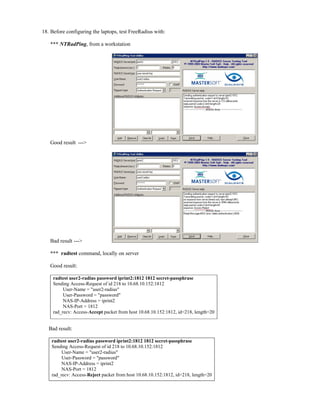 18. Before configuring the laptops, test FreeRadius with:
*** NTRadPing, from a workstation
Good result --->
Bad result --->
*** radtest command, locally on server
Good result:
radtest user2-radius password iprint2:1812 1812 secret-passphrase
Sending Access-Request of id 218 to 10.68.10.152:1812
User-Name = "user2-radius"
User-Password = "password"
NAS-IP-Address = iprint2
NAS-Port = 1812
rad_recv: Access-Accept packet from host 10.68.10.152:1812, id=218, length=20
Bad result:
radtest user2-radius password iprint2:1812 1812 secret-passphrase
Sending Access-Request of id 218 to 10.68.10.152:1812
User-Name = "user2-radius"
User-Password = "password"
NAS-IP-Address = iprint2
NAS-Port = 1812
rad_recv: Access-Reject packet from host 10.68.10.152:1812, id=218, length=20
 
