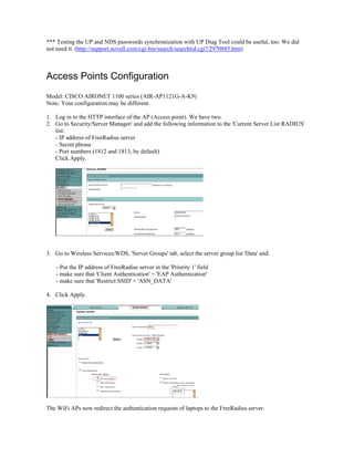 *** Testing the UP and NDS passwords synchronization with UP Diag Tool could be useful, too. We did
not need it. (http://support.novell.com/cgi-bin/search/searchtid.cgi?/2970885.htm)
Access Points Configuration
Model: CISCO AIRONET 1100 series (AIR-AP1121G-A-K9)
Note: Your configuration may be different.
1. Log in to the HTTP interface of the AP (Access point). We have two.
2. Go to Security/Server Manager/ and add the following information to the 'Current Server List RADIUS'
list:
- IP address of FreeRadius server
- Secret phrase
- Port numbers (1812 and 1813, by default)
Click Apply.
3. Go to Wireless Services/WDS, 'Server Groups' tab, select the server group list 'Data' and:
- Put the IP address of FreeRadius server in the 'Priority 1' field
- make sure that 'Client Authentication' = 'EAP Authentication'
- make sure that 'Restrict SSID' = 'ASN_DATA'
4. Click Apply.
The WiFi APs now redirect the authentication requests of laptops to the FreeRadius server.
 