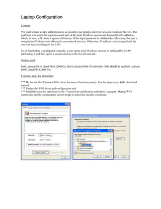 Laptop Configuration
Context:
We want to have as few authentications as possible (our laptops open two sessions: local and Novell). The
goal here is to catch the login/password pair of the local Windows session and forward it to FreeRadius,
which, in turn, will check it against eDirectory. If the login/password is validated by eDirectory, the user is
assigned an IP address and allowed to use network services. Otherwise, IP address is not assigned and the
user can access nothing on the LAN.
So, if FreeRadius is configured correctly, a user opens local Windows session, is validated by LDAP
(eDirectory), and then opens a second session to the Novell network.
Models used:
Dell Latitude D610 (Intel PRO 2200BG), Dell Latitude D600 (TrueMobile 1300 MiniPCI) and Dell Latitude
D600 (Intel PRO 2100 3A)
Common steps for all models:
*** Do not use the Windows WiFi client, because it functions poorly. Use the proprietary WiFi client/tool
instead.
*** Update the WiFi driver and configuration tool.
*** Install the root.der certificate in the ‘Trusted root certification authorities’ category. During WiFi
connection profile configuration do not forget to select this security certificate.
 