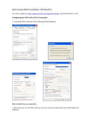 Dell Latitude D600 (TrueMobile 1300 MiniPCI)
For a driver update go to http://support.euro.dell.com/support/downloads/ and find the R94825.exe file.
Configuring the WIFI ASN_DATA Connection
1. Launch the WiFi card tool. Click Advanced, then Properties.
How to check if you are connected …
1. Move the mouse over the WiFi card icon. If you are connected, authentication state and IP address are
displayed.
 