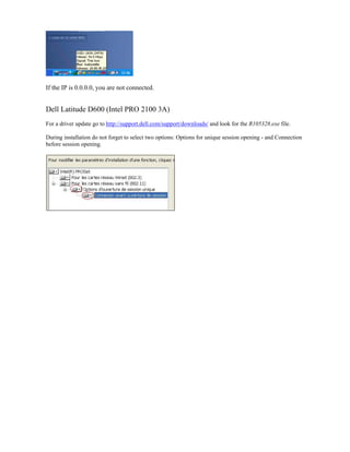 If the IP is 0.0.0.0, you are not connected.
Dell Latitude D600 (Intel PRO 2100 3A)
For a driver update go to http://support.dell.com/support/downloads/ and look for the R105328.exe file.
During installation do not forget to select two options: Options for unique session opening - and Connection
before session opening.
 