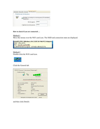 How to check if you are connected …
Method 1
Move the mouse over the WiFi card icon. The SSID and connection state are displayed.
Method 2
Double-click the WiFi card icon.
Click the General tab.
and then click Details:
 