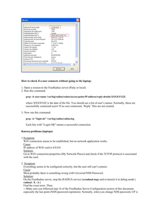 How to check if a user connects without going to the laptop:
1. Open a session to the FreeRadius server (Putty or local).
2. Run this command:
grep –ir user-name /var/log/radius/radact/access-point-IP-address/reply-details-XXXXYYZZ
where XXXXYZZ is the date of the file. You should see a list of user’s names. Normally, these are
successfully connected users! If no user connected, ‘Reply’ files are not created.
3. Now run this command:
grep –ir "login ok" /var/log/radius/radius.log
Each line with "Login OK" means a successful connection.
Known problems (laptops)
1.Symptom:
WiFi connection seems to be established, but no network application works.
Cause:
IP address of WiFi card is 0.0.0.0
Solution:
Go to WiFi connection properties (My Network Places) and check if the TCP/IP protocol is associated
with the card.
2. Symptom:
Everything seems to be configured correctly, but the user still can’t connect.
Cause:
Most probably there is something wrong with Universal/NDS Password.
Solution:
On the FreeRadius server, stop the RADIUS service (rcradiusd stop) and re-launch it in debug mode (
radiusd –X –A )
Find the exact error. Then:
-- Make sure you followed step 16 of the FreeRadius Server Configuration section of this document,
especially the last point (NDS password expiration). Normally, when you change NDS password, UP is
 