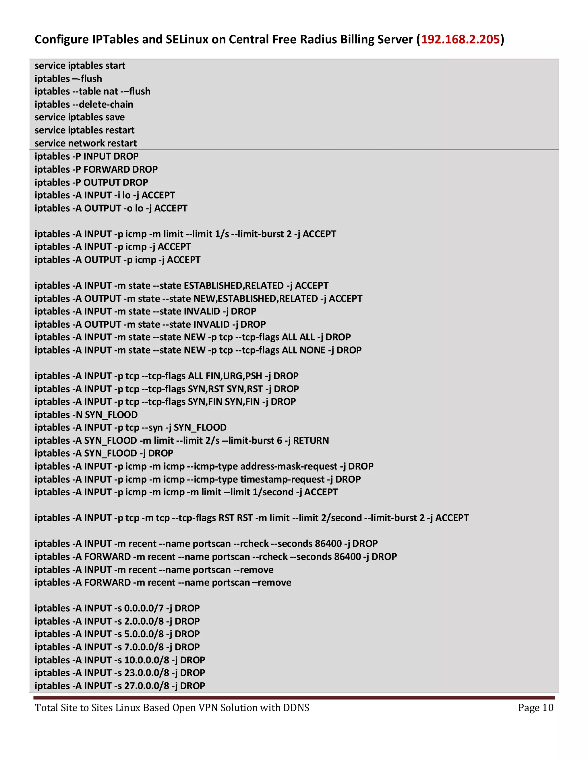 Total Site to Sites Linux Based Open VPN Solution with DDNS Page 10
Configure IPTables and SELinux on Central Free Radius Billing Server (192.168.2.205)
service iptables start
iptables –-flush
iptables --table nat -–flush
iptables --delete-chain
service iptables save
service iptables restart
service network restart
iptables -P INPUT DROP
iptables -P FORWARD DROP
iptables -P OUTPUT DROP
iptables -A INPUT -i lo -j ACCEPT
iptables -A OUTPUT -o lo -j ACCEPT
iptables -A INPUT -p icmp -m limit --limit 1/s --limit-burst 2 -j ACCEPT
iptables -A INPUT -p icmp -j ACCEPT
iptables -A OUTPUT -p icmp -j ACCEPT
iptables -A INPUT -m state --state ESTABLISHED,RELATED -j ACCEPT
iptables -A OUTPUT -m state --state NEW,ESTABLISHED,RELATED -j ACCEPT
iptables -A INPUT -m state --state INVALID -j DROP
iptables -A OUTPUT -m state --state INVALID -j DROP
iptables -A INPUT -m state --state NEW -p tcp --tcp-flags ALL ALL -j DROP
iptables -A INPUT -m state --state NEW -p tcp --tcp-flags ALL NONE -j DROP
iptables -A INPUT -p tcp --tcp-flags ALL FIN,URG,PSH -j DROP
iptables -A INPUT -p tcp --tcp-flags SYN,RST SYN,RST -j DROP
iptables -A INPUT -p tcp --tcp-flags SYN,FIN SYN,FIN -j DROP
iptables -N SYN_FLOOD
iptables -A INPUT -p tcp --syn -j SYN_FLOOD
iptables -A SYN_FLOOD -m limit --limit 2/s --limit-burst 6 -j RETURN
iptables -A SYN_FLOOD -j DROP
iptables -A INPUT -p icmp -m icmp --icmp-type address-mask-request -j DROP
iptables -A INPUT -p icmp -m icmp --icmp-type timestamp-request -j DROP
iptables -A INPUT -p icmp -m icmp -m limit --limit 1/second -j ACCEPT
iptables -A INPUT -p tcp -m tcp --tcp-flags RST RST -m limit --limit 2/second --limit-burst 2 -j ACCEPT
iptables -A INPUT -m recent --name portscan --rcheck --seconds 86400 -j DROP
iptables -A FORWARD -m recent --name portscan --rcheck --seconds 86400 -j DROP
iptables -A INPUT -m recent --name portscan --remove
iptables -A FORWARD -m recent --name portscan –remove
iptables -A INPUT -s 0.0.0.0/7 -j DROP
iptables -A INPUT -s 2.0.0.0/8 -j DROP
iptables -A INPUT -s 5.0.0.0/8 -j DROP
iptables -A INPUT -s 7.0.0.0/8 -j DROP
iptables -A INPUT -s 10.0.0.0/8 -j DROP
iptables -A INPUT -s 23.0.0.0/8 -j DROP
iptables -A INPUT -s 27.0.0.0/8 -j DROP
 
