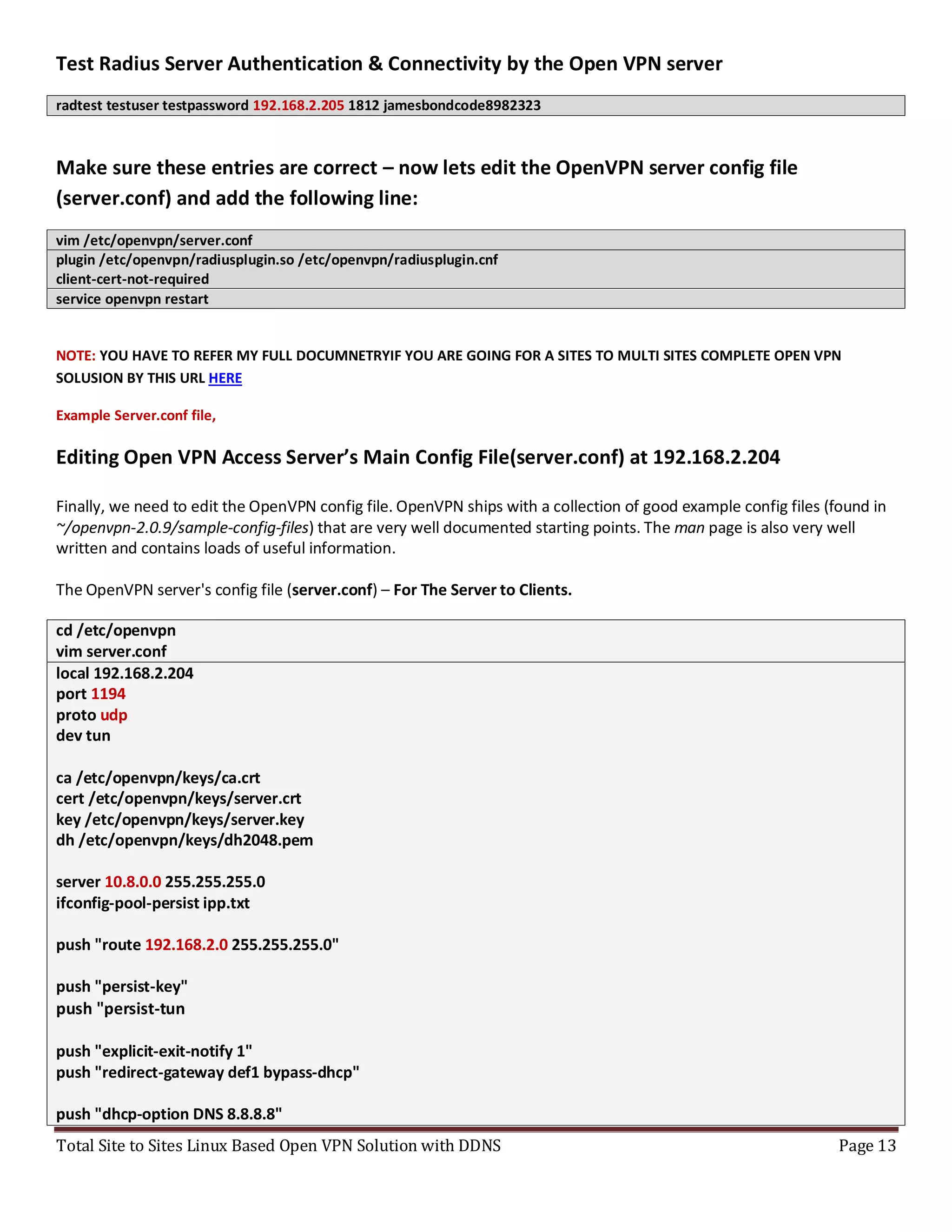 Total Site to Sites Linux Based Open VPN Solution with DDNS Page 13
Test Radius Server Authentication & Connectivity by the Open VPN server
radtest testuser testpassword 192.168.2.205 1812 jamesbondcode8982323
Make sure these entries are correct – now lets edit the OpenVPN server config file
(server.conf) and add the following line:
vim /etc/openvpn/server.conf
plugin /etc/openvpn/radiusplugin.so /etc/openvpn/radiusplugin.cnf
client-cert-not-required
service openvpn restart
NOTE: YOU HAVE TO REFER MY FULL DOCUMNETRYIF YOU ARE GOING FOR A SITES TO MULTI SITES COMPLETE OPEN VPN
SOLUSION BY THIS URL HERE
Example Server.conf file,
Editing Open VPN Access Server’s Main Config File(server.conf) at 192.168.2.204
Finally, we need to edit the OpenVPN config file. OpenVPN ships with a collection of good example config files (found in
~/openvpn-2.0.9/sample-config-files) that are very well documented starting points. The man page is also very well
written and contains loads of useful information.
The OpenVPN server's config file (server.conf) – For The Server to Clients.
cd /etc/openvpn
vim server.conf
local 192.168.2.204
port 1194
proto udp
dev tun
ca /etc/openvpn/keys/ca.crt
cert /etc/openvpn/keys/server.crt
key /etc/openvpn/keys/server.key
dh /etc/openvpn/keys/dh2048.pem
server 10.8.0.0 255.255.255.0
ifconfig-pool-persist ipp.txt
push "route 192.168.2.0 255.255.255.0"
push "persist-key"
push "persist-tun
push "explicit-exit-notify 1"
push "redirect-gateway def1 bypass-dhcp"
push "dhcp-option DNS 8.8.8.8"
 