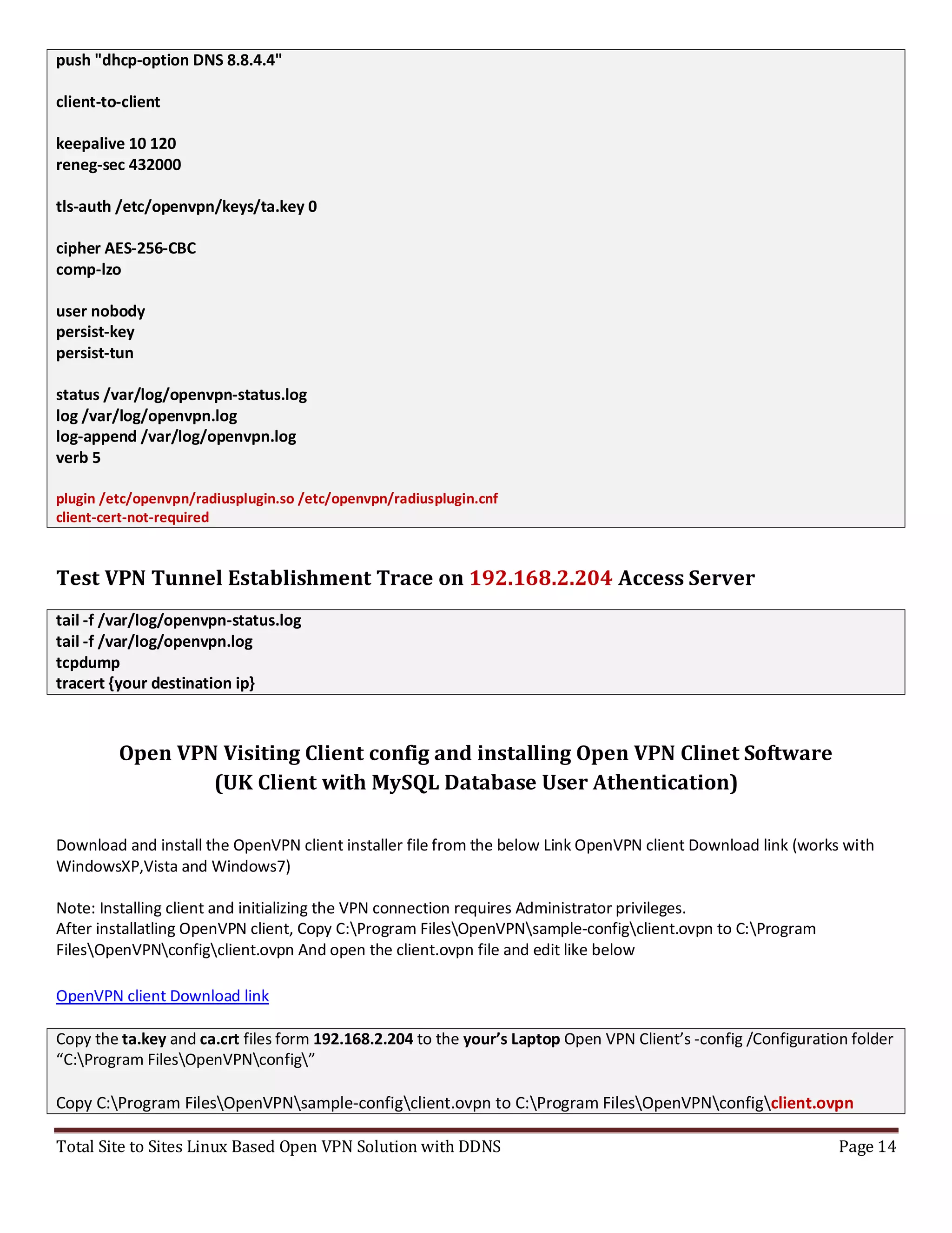 Total Site to Sites Linux Based Open VPN Solution with DDNS Page 14
push "dhcp-option DNS 8.8.4.4"
client-to-client
keepalive 10 120
reneg-sec 432000
tls-auth /etc/openvpn/keys/ta.key 0
cipher AES-256-CBC
comp-lzo
user nobody
persist-key
persist-tun
status /var/log/openvpn-status.log
log /var/log/openvpn.log
log-append /var/log/openvpn.log
verb 5
plugin /etc/openvpn/radiusplugin.so /etc/openvpn/radiusplugin.cnf
client-cert-not-required
Test VPN Tunnel Establishment Trace on 192.168.2.204 Access Server
tail -f /var/log/openvpn-status.log
tail -f /var/log/openvpn.log
tcpdump
tracert {your destination ip}
Open VPN Visiting Client config and installing Open VPN Clinet Software
(UK Client with MySQL Database User Athentication)
Download and install the OpenVPN client installer file from the below Link OpenVPN client Download link (works with
WindowsXP,Vista and Windows7)
Note: Installing client and initializing the VPN connection requires Administrator privileges.
After installatling OpenVPN client, Copy C:Program FilesOpenVPNsample-configclient.ovpn to C:Program
FilesOpenVPNconfigclient.ovpn And open the client.ovpn file and edit like below
OpenVPN client Download link
Copy the ta.key and ca.crt files form 192.168.2.204 to the your’s Laptop Open VPN Client’s -config /Configuration folder
“C:Program FilesOpenVPNconfig”
Copy C:Program FilesOpenVPNsample-configclient.ovpn to C:Program FilesOpenVPNconfigclient.ovpn
 