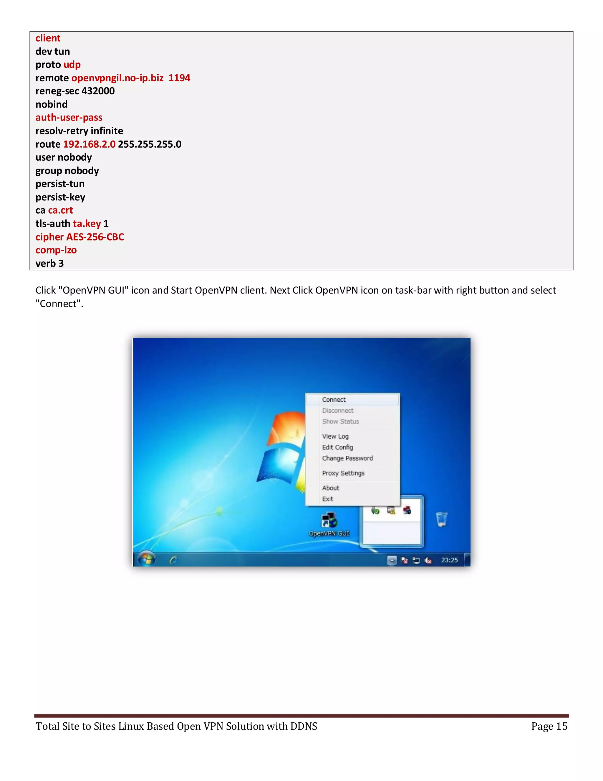 Total Site to Sites Linux Based Open VPN Solution with DDNS Page 15
client
dev tun
proto udp
remote openvpngil.no-ip.biz 1194
reneg-sec 432000
nobind
auth-user-pass
resolv-retry infinite
route 192.168.2.0 255.255.255.0
user nobody
group nobody
persist-tun
persist-key
ca ca.crt
tls-auth ta.key 1
cipher AES-256-CBC
comp-lzo
verb 3
Click "OpenVPN GUI" icon and Start OpenVPN client. Next Click OpenVPN icon on task-bar with right button and select
"Connect".
 