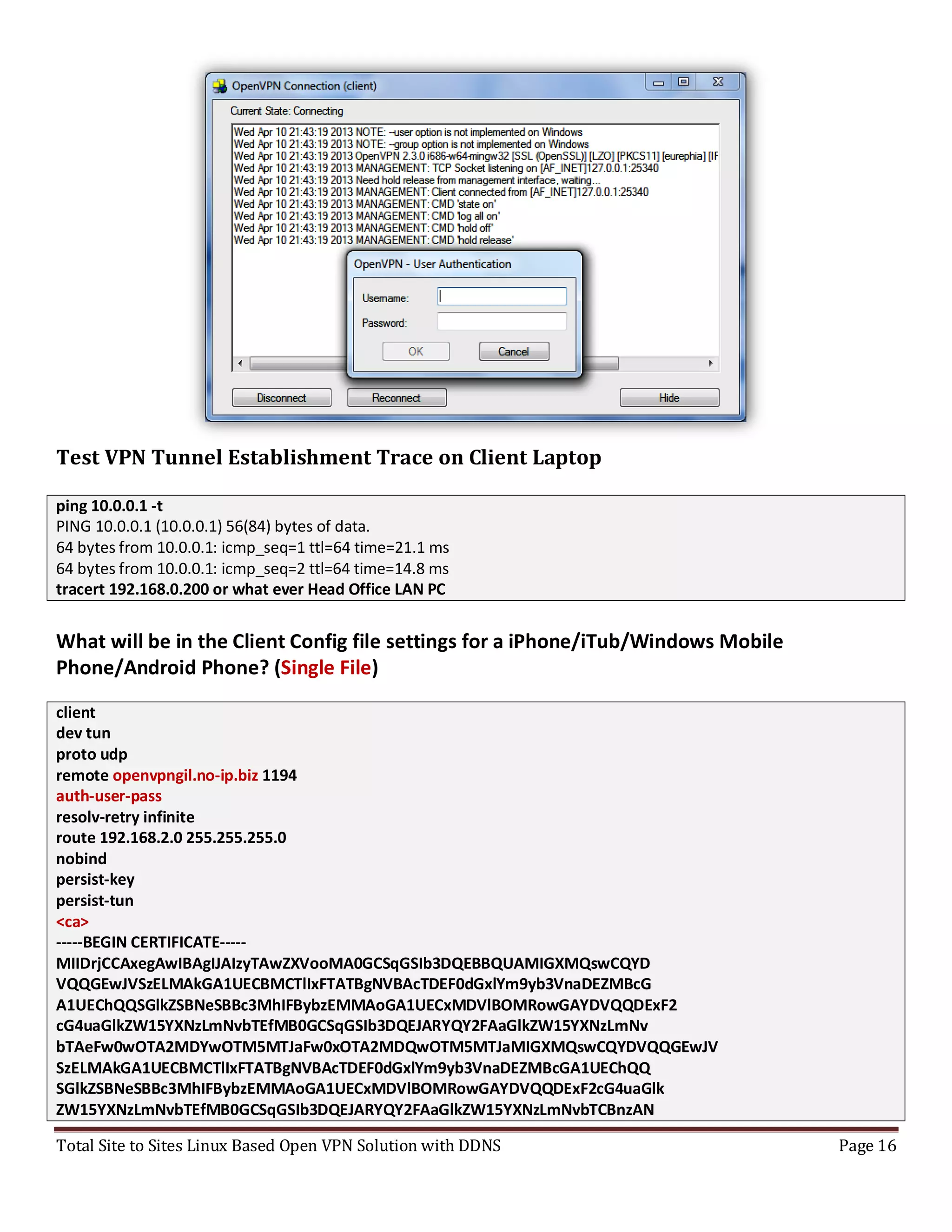 Total Site to Sites Linux Based Open VPN Solution with DDNS Page 16
Test VPN Tunnel Establishment Trace on Client Laptop
ping 10.0.0.1 -t
PING 10.0.0.1 (10.0.0.1) 56(84) bytes of data.
64 bytes from 10.0.0.1: icmp_seq=1 ttl=64 time=21.1 ms
64 bytes from 10.0.0.1: icmp_seq=2 ttl=64 time=14.8 ms
tracert 192.168.0.200 or what ever Head Office LAN PC
What will be in the Client Config file settings for a iPhone/iTub/Windows Mobile
Phone/Android Phone? (Single File)
client
dev tun
proto udp
remote openvpngil.no-ip.biz 1194
auth-user-pass
resolv-retry infinite
route 192.168.2.0 255.255.255.0
nobind
persist-key
persist-tun
<ca>
-----BEGIN CERTIFICATE-----
MIIDrjCCAxegAwIBAgIJAIzyTAwZXVooMA0GCSqGSIb3DQEBBQUAMIGXMQswCQYD
VQQGEwJVSzELMAkGA1UECBMCTlIxFTATBgNVBAcTDEF0dGxlYm9yb3VnaDEZMBcG
A1UEChQQSGlkZSBNeSBBc3MhIFBybzEMMAoGA1UECxMDVlBOMRowGAYDVQQDExF2
cG4uaGlkZW15YXNzLmNvbTEfMB0GCSqGSIb3DQEJARYQY2FAaGlkZW15YXNzLmNv
bTAeFw0wOTA2MDYwOTM5MTJaFw0xOTA2MDQwOTM5MTJaMIGXMQswCQYDVQQGEwJV
SzELMAkGA1UECBMCTlIxFTATBgNVBAcTDEF0dGxlYm9yb3VnaDEZMBcGA1UEChQQ
SGlkZSBNeSBBc3MhIFBybzEMMAoGA1UECxMDVlBOMRowGAYDVQQDExF2cG4uaGlk
ZW15YXNzLmNvbTEfMB0GCSqGSIb3DQEJARYQY2FAaGlkZW15YXNzLmNvbTCBnzAN
 