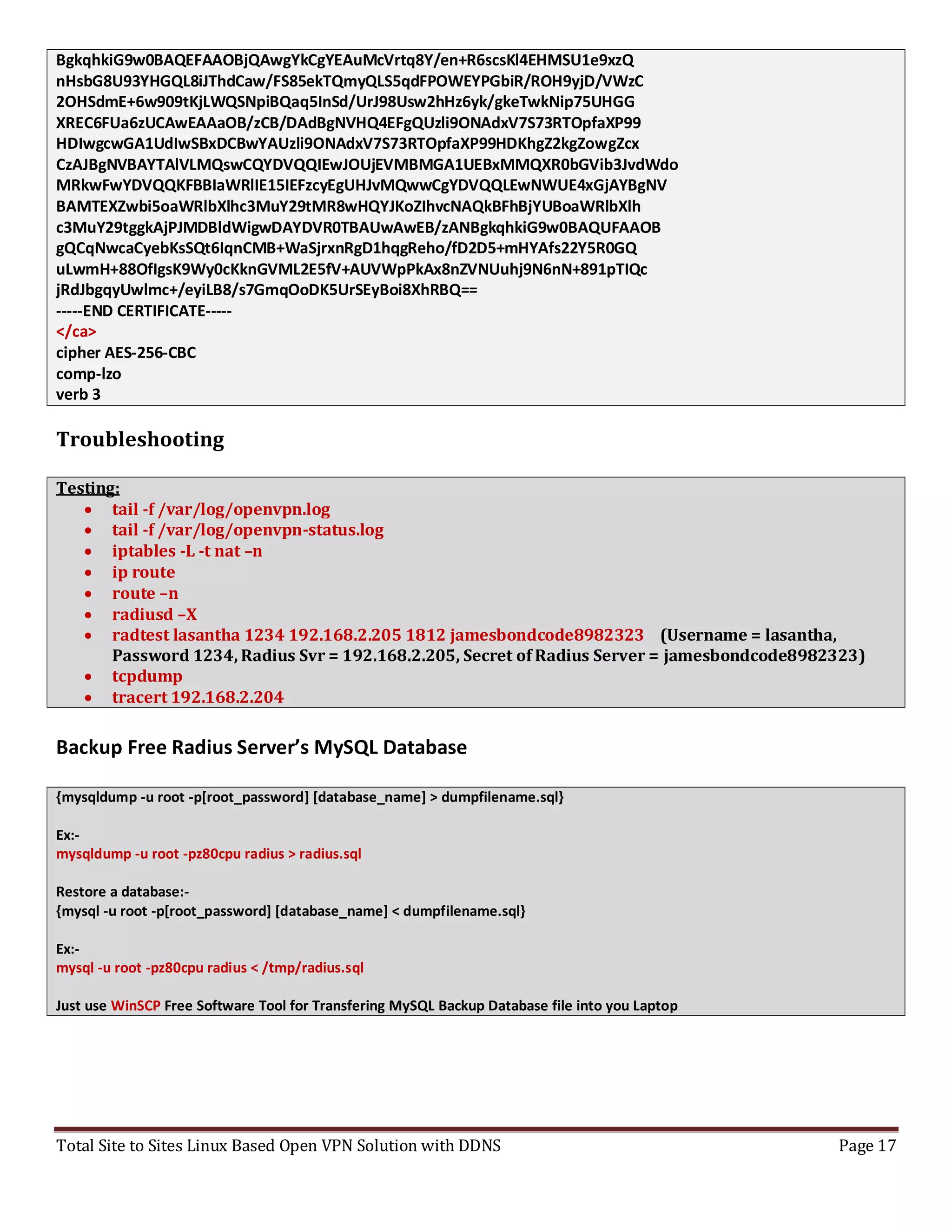 Total Site to Sites Linux Based Open VPN Solution with DDNS Page 17
BgkqhkiG9w0BAQEFAAOBjQAwgYkCgYEAuMcVrtq8Y/en+R6scsKl4EHMSU1e9xzQ
nHsbG8U93YHGQL8iJThdCaw/FS85ekTQmyQLS5qdFPOWEYPGbiR/ROH9yjD/VWzC
2OHSdmE+6w909tKjLWQSNpiBQaq5InSd/UrJ98Usw2hHz6yk/gkeTwkNip75UHGG
XREC6FUa6zUCAwEAAaOB/zCB/DAdBgNVHQ4EFgQUzli9ONAdxV7S73RTOpfaXP99
HDIwgcwGA1UdIwSBxDCBwYAUzli9ONAdxV7S73RTOpfaXP99HDKhgZ2kgZowgZcx
CzAJBgNVBAYTAlVLMQswCQYDVQQIEwJOUjEVMBMGA1UEBxMMQXR0bGVib3JvdWdo
MRkwFwYDVQQKFBBIaWRlIE15IEFzcyEgUHJvMQwwCgYDVQQLEwNWUE4xGjAYBgNV
BAMTEXZwbi5oaWRlbXlhc3MuY29tMR8wHQYJKoZIhvcNAQkBFhBjYUBoaWRlbXlh
c3MuY29tggkAjPJMDBldWigwDAYDVR0TBAUwAwEB/zANBgkqhkiG9w0BAQUFAAOB
gQCqNwcaCyebKsSQt6IqnCMB+WaSjrxnRgD1hqgReho/fD2D5+mHYAfs22Y5R0GQ
uLwmH+88OfIgsK9Wy0cKknGVML2E5fV+AUVWpPkAx8nZVNUuhj9N6nN+891pTIQc
jRdJbgqyUwlmc+/eyiLB8/s7GmqOoDK5UrSEyBoi8XhRBQ==
-----END CERTIFICATE-----
</ca>
cipher AES-256-CBC
comp-lzo
verb 3
Troubleshooting
Testing:
 tail -f /var/log/openvpn.log
 tail -f /var/log/openvpn-status.log
 iptables -L -t nat –n
 ip route
 route –n
 radiusd –X
 radtest lasantha 1234 192.168.2.205 1812 jamesbondcode8982323 (Username = lasantha,
Password 1234, Radius Svr = 192.168.2.205, Secret of Radius Server = jamesbondcode8982323)
 tcpdump
 tracert 192.168.2.204
Backup Free Radius Server’s MySQL Database
{mysqldump -u root -p[root_password] [database_name] > dumpfilename.sql}
Ex:-
mysqldump -u root -pz80cpu radius > radius.sql
Restore a database:-
{mysql -u root -p[root_password] [database_name] < dumpfilename.sql}
Ex:-
mysql -u root -pz80cpu radius < /tmp/radius.sql
Just use WinSCP Free Software Tool for Transfering MySQL Backup Database file into you Laptop
 