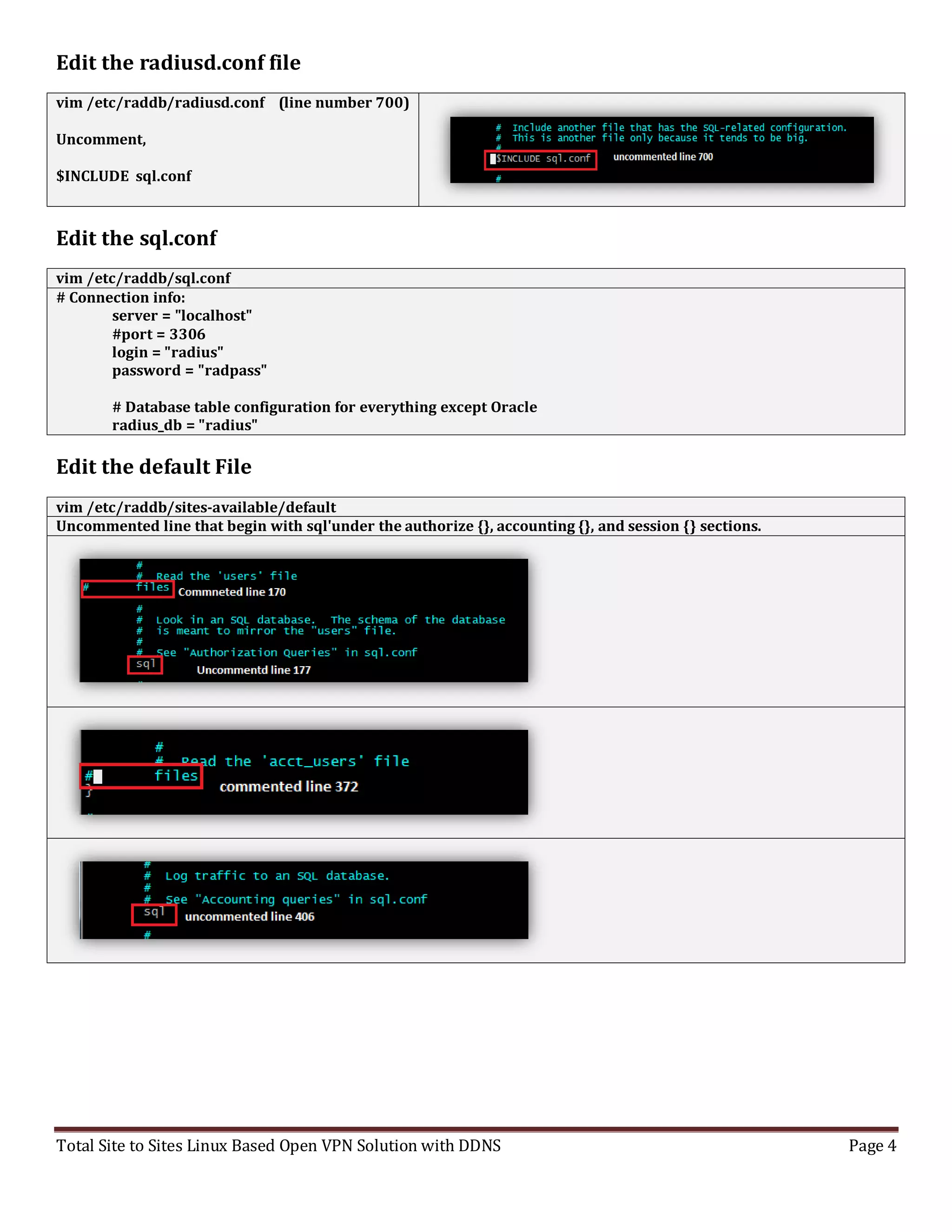 Total Site to Sites Linux Based Open VPN Solution with DDNS Page 4
Edit the radiusd.conf file
vim /etc/raddb/radiusd.conf (line number 700)
Uncomment,
$INCLUDE sql.conf
Edit the sql.conf
vim /etc/raddb/sql.conf
# Connection info:
server = "localhost"
#port = 3306
login = "radius"
password = "radpass"
# Database table configuration for everything except Oracle
radius_db = "radius"
Edit the default File
vim /etc/raddb/sites-available/default
Uncommented line that begin with sql'under the authorize {}, accounting {}, and session {} sections.
 
