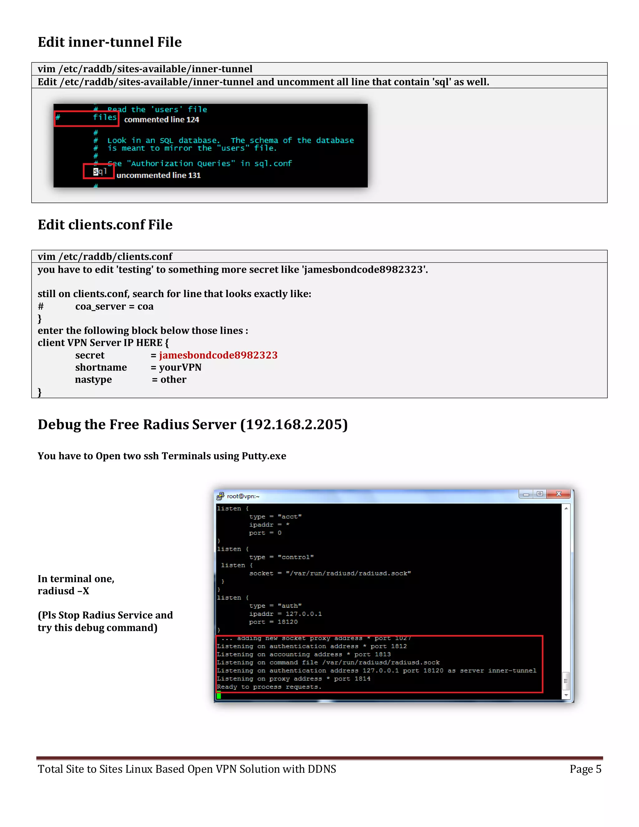 Total Site to Sites Linux Based Open VPN Solution with DDNS Page 5
Edit inner-tunnel File
vim /etc/raddb/sites-available/inner-tunnel
Edit /etc/raddb/sites-available/inner-tunnel and uncomment all line that contain 'sql' as well.
Edit clients.conf File
vim /etc/raddb/clients.conf
you have to edit 'testing' to something more secret like 'jamesbondcode8982323'.
still on clients.conf, search for line that looks exactly like:
# coa_server = coa
}
enter the following block below those lines :
client VPN Server IP HERE {
secret = jamesbondcode8982323
shortname = yourVPN
nastype = other
}
Debug the Free Radius Server (192.168.2.205)
You have to Open two ssh Terminals using Putty.exe
In terminal one,
radiusd –X
(Pls Stop Radius Service and
try this debug command)
 