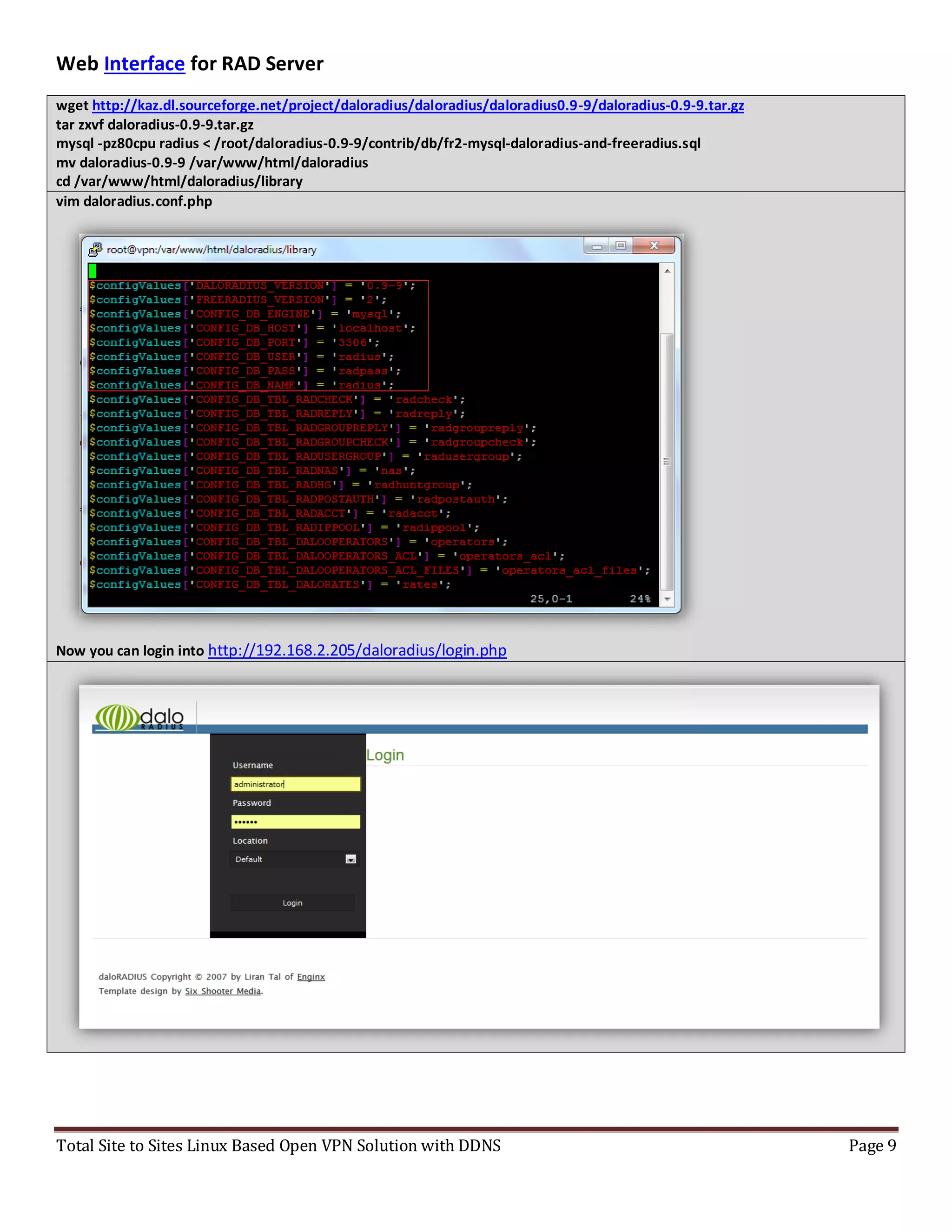 Total Site to Sites Linux Based Open VPN Solution with DDNS Page 9
Web Interface for RAD Server
wget http://kaz.dl.sourceforge.net/project/daloradius/daloradius/daloradius0.9-9/daloradius-0.9-9.tar.gz
tar zxvf daloradius-0.9-9.tar.gz
mysql -pz80cpu radius < /root/daloradius-0.9-9/contrib/db/fr2-mysql-daloradius-and-freeradius.sql
mv daloradius-0.9-9 /var/www/html/daloradius
cd /var/www/html/daloradius/library
vim daloradius.conf.php
Now you can login into http://192.168.2.205/daloradius/login.php
 