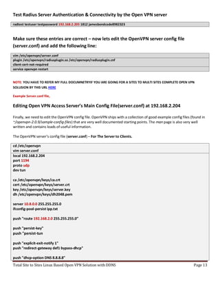 Total Site to Sites Linux Based Open VPN Solution with DDNS Page 13
Test Radius Server Authentication & Connectivity by the Open VPN server
radtest testuser testpassword 192.168.2.205 1812 jamesbondcode8982323
Make sure these entries are correct – now lets edit the OpenVPN server config file
(server.conf) and add the following line:
vim /etc/openvpn/server.conf
plugin /etc/openvpn/radiusplugin.so /etc/openvpn/radiusplugin.cnf
client-cert-not-required
service openvpn restart
NOTE: YOU HAVE TO REFER MY FULL DOCUMNETRYIF YOU ARE GOING FOR A SITES TO MULTI SITES COMPLETE OPEN VPN
SOLUSION BY THIS URL HERE
Example Server.conf file,
Editing Open VPN Access Server’s Main Config File(server.conf) at 192.168.2.204
Finally, we need to edit the OpenVPN config file. OpenVPN ships with a collection of good example config files (found in
~/openvpn-2.0.9/sample-config-files) that are very well documented starting points. The man page is also very well
written and contains loads of useful information.
The OpenVPN server's config file (server.conf) – For The Server to Clients.
cd /etc/openvpn
vim server.conf
local 192.168.2.204
port 1194
proto udp
dev tun
ca /etc/openvpn/keys/ca.crt
cert /etc/openvpn/keys/server.crt
key /etc/openvpn/keys/server.key
dh /etc/openvpn/keys/dh2048.pem
server 10.8.0.0 255.255.255.0
ifconfig-pool-persist ipp.txt
push "route 192.168.2.0 255.255.255.0"
push "persist-key"
push "persist-tun
push "explicit-exit-notify 1"
push "redirect-gateway def1 bypass-dhcp"
push "dhcp-option DNS 8.8.8.8"
 