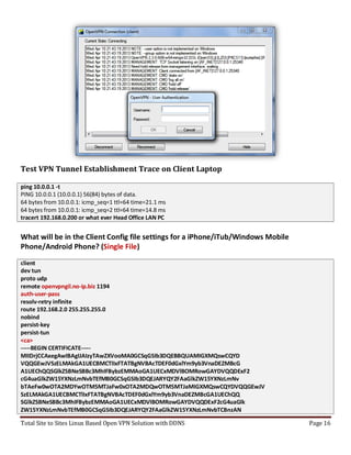 Total Site to Sites Linux Based Open VPN Solution with DDNS Page 16
Test VPN Tunnel Establishment Trace on Client Laptop
ping 10.0.0.1 -t
PING 10.0.0.1 (10.0.0.1) 56(84) bytes of data.
64 bytes from 10.0.0.1: icmp_seq=1 ttl=64 time=21.1 ms
64 bytes from 10.0.0.1: icmp_seq=2 ttl=64 time=14.8 ms
tracert 192.168.0.200 or what ever Head Office LAN PC
What will be in the Client Config file settings for a iPhone/iTub/Windows Mobile
Phone/Android Phone? (Single File)
client
dev tun
proto udp
remote openvpngil.no-ip.biz 1194
auth-user-pass
resolv-retry infinite
route 192.168.2.0 255.255.255.0
nobind
persist-key
persist-tun
<ca>
-----BEGIN CERTIFICATE-----
MIIDrjCCAxegAwIBAgIJAIzyTAwZXVooMA0GCSqGSIb3DQEBBQUAMIGXMQswCQYD
VQQGEwJVSzELMAkGA1UECBMCTlIxFTATBgNVBAcTDEF0dGxlYm9yb3VnaDEZMBcG
A1UEChQQSGlkZSBNeSBBc3MhIFBybzEMMAoGA1UECxMDVlBOMRowGAYDVQQDExF2
cG4uaGlkZW15YXNzLmNvbTEfMB0GCSqGSIb3DQEJARYQY2FAaGlkZW15YXNzLmNv
bTAeFw0wOTA2MDYwOTM5MTJaFw0xOTA2MDQwOTM5MTJaMIGXMQswCQYDVQQGEwJV
SzELMAkGA1UECBMCTlIxFTATBgNVBAcTDEF0dGxlYm9yb3VnaDEZMBcGA1UEChQQ
SGlkZSBNeSBBc3MhIFBybzEMMAoGA1UECxMDVlBOMRowGAYDVQQDExF2cG4uaGlk
ZW15YXNzLmNvbTEfMB0GCSqGSIb3DQEJARYQY2FAaGlkZW15YXNzLmNvbTCBnzAN
 