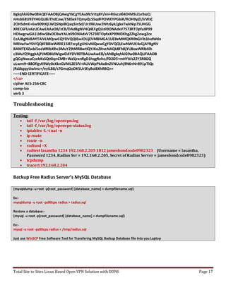 Total Site to Sites Linux Based Open VPN Solution with DDNS Page 17
BgkqhkiG9w0BAQEFAAOBjQAwgYkCgYEAuMcVrtq8Y/en+R6scsKl4EHMSU1e9xzQ
nHsbG8U93YHGQL8iJThdCaw/FS85ekTQmyQLS5qdFPOWEYPGbiR/ROH9yjD/VWzC
2OHSdmE+6w909tKjLWQSNpiBQaq5InSd/UrJ98Usw2hHz6yk/gkeTwkNip75UHGG
XREC6FUa6zUCAwEAAaOB/zCB/DAdBgNVHQ4EFgQUzli9ONAdxV7S73RTOpfaXP99
HDIwgcwGA1UdIwSBxDCBwYAUzli9ONAdxV7S73RTOpfaXP99HDKhgZ2kgZowgZcx
CzAJBgNVBAYTAlVLMQswCQYDVQQIEwJOUjEVMBMGA1UEBxMMQXR0bGVib3JvdWdo
MRkwFwYDVQQKFBBIaWRlIE15IEFzcyEgUHJvMQwwCgYDVQQLEwNWUE4xGjAYBgNV
BAMTEXZwbi5oaWRlbXlhc3MuY29tMR8wHQYJKoZIhvcNAQkBFhBjYUBoaWRlbXlh
c3MuY29tggkAjPJMDBldWigwDAYDVR0TBAUwAwEB/zANBgkqhkiG9w0BAQUFAAOB
gQCqNwcaCyebKsSQt6IqnCMB+WaSjrxnRgD1hqgReho/fD2D5+mHYAfs22Y5R0GQ
uLwmH+88OfIgsK9Wy0cKknGVML2E5fV+AUVWpPkAx8nZVNUuhj9N6nN+891pTIQc
jRdJbgqyUwlmc+/eyiLB8/s7GmqOoDK5UrSEyBoi8XhRBQ==
-----END CERTIFICATE-----
</ca>
cipher AES-256-CBC
comp-lzo
verb 3
Troubleshooting
Testing:
 tail -f /var/log/openvpn.log
 tail -f /var/log/openvpn-status.log
 iptables -L -t nat –n
 ip route
 route –n
 radiusd –X
 radtest lasantha 1234 192.168.2.205 1812 jamesbondcode8982323 (Username = lasantha,
Password 1234, Radius Svr = 192.168.2.205, Secret of Radius Server = jamesbondcode8982323)
 tcpdump
 tracert 192.168.2.204
Backup Free Radius Server’s MySQL Database
{mysqldump -u root -p[root_password] [database_name] > dumpfilename.sql}
Ex:-
mysqldump -u root -pz80cpu radius > radius.sql
Restore a database:-
{mysql -u root -p[root_password] [database_name] < dumpfilename.sql}
Ex:-
mysql -u root -pz80cpu radius < /tmp/radius.sql
Just use WinSCP Free Software Tool for Transfering MySQL Backup Database file into you Laptop
 