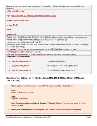 Total Site to Sites Linux Based Open VPN Solution with DDNS Page 2
Now onto the easy step-by-step installation of no-ip client. Run the following 6 commands from the
terminal:
mkdir noip && cd noip
wget http://www.no-ip.com/client/linux/noip-duc-linux.tar.gz
tar zvxf noip-duc-linux.tar.gz
cd noip-2.1.9-1
make
make install
Please enter the login/email string for no-ip.com (email account that you used to set-up no-ip account)
Please enter the password for user(password that you used to login to no-ip)
Please enter an update interval: [30] 30
(Increments in minutes that you want no-ip client to check if your router’s external dynamic IP address has changed
and updates it accordingly.)
Do you wish to run something at successful update? [N] (y/N) N(Just enter “N” here.)
/usr/local/bin/noip2(To start/run noip client)
echo ‘/usr/local/bin/noip2′ >> /etc/rc.local(To start/run noip client after each system reboot
More useful no-ip commands
 /usr/local/bin/noip2 -C to configure noip client
 /usr/local/bin/noip2 -S to display info about running noip client
 /usr/local/bin/noip2 -U to set update intervals (in minutes)
Most Important Settings on Free Radius Server (192.168.2.205) and Open VPN Server
(192.168.2.204)
 Please set the correct Time & date in your VPN Access server and Free Radius Server:
Date:
date -s "9 AUG 2013 11:32:08"
Time:
date +%T -s "11:32:08"
 After that you must be correctly Setup that yours VPN server's CA.cert Time Zone and Server Key Time
Settings as well.
 Please make sure to use same version of VPN Clent Software aslo with the server verions as well.
 