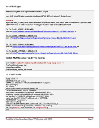 Total Site to Sites Linux Based Open VPN Solution with DDNS Page 3
Install Packages
Add repository EPEL that is provided from Fedora project.
rpm –Uvh http://dl.fedoraproject.org/pub/epel/5/x86_64/epel-release-5-4.noarch.rpm
uname -a
If you see “x86_64 GNU/Linux” at the end of the output line means your server is 64-bit. Otherwise if you see “i686
i386 GNU/Linux” or “x86 GNU/Linux” means your machine is 32-bit.Issue this command.
For The CentOS 5/RHEL 5 32-bit (x86):
rpm -ivh http://packages.sw.be/rpmforge-release/rpmforge-release-0.5.2-2.el5.rf.i386.rpm or
For The CentOS 5 / RHEL 5 64-bit (x86_64):
rpm -ivh http://packages.sw.be/rpmforge-release/rpmforge-release-0.5.2-2.el5.rf.x86_64.rpm
For The CentOS 6/RHEL 6 32-bit (x86):
rpm -ivh http://pkgs.repoforge.org/rpmforge-release/rpmforge-release-0.5.2-1.el6.rf.i686.rpm or
For The CentOS 6 / RHEL 6 64-bit (x86_64):
rpm -ivh http://pkgs.repoforge.org/rpmforge-release/rpmforge-release-0.5.2-2.el6.rf.x86_64.rpm
Install MySQL Server and Free Radius
yum install freeradius freeradius-mysql freeradius-utils mysql mysql-server –y
/etc/rc.d/init.d/mysqld start
chkconfig mysqld on
/usr/bin/mysql_secure_installation
Log in MySQL as root
mysql -uroot –p
CREATE DATABASE radius;
GRANT ALL ON radius.* TO radius IDENTIFIED BY "radpass";
flush privileges;
use radius;
SOURCE /etc/raddb/sql/mysql/schema.sql;
CREATE TABLE IF NOT EXISTS `radcheck` (
`username` varchar(32) COLLATE utf8_unicode_ci NOT NULL,
`attribute` varchar(16) COLLATE utf8_unicode_ci DEFAULT NULL,
`op` varchar(16) COLLATE utf8_unicode_ci DEFAULT NULL,
`value` varchar(32) COLLATE utf8_unicode_ci NOT NULL ,
PRIMARY KEY (`username`),
KEY `value` (`value`)
) ENGINE=MyISAM DEFAULT CHARSET=utf8 COLLATE=utf8_unicode_ci;
INSERT INTO `radcheck` ( `username`, `attribute`, `op`, `value` )
VALUES ('testuser', 'User-Password', ':=', 'testpassword' );
exit
 