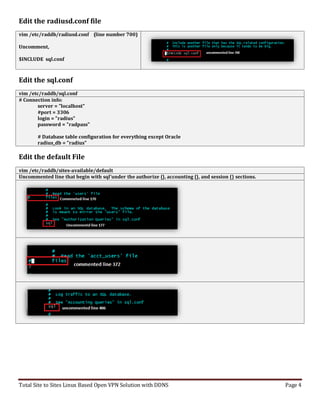Total Site to Sites Linux Based Open VPN Solution with DDNS Page 4
Edit the radiusd.conf file
vim /etc/raddb/radiusd.conf (line number 700)
Uncomment,
$INCLUDE sql.conf
Edit the sql.conf
vim /etc/raddb/sql.conf
# Connection info:
server = "localhost"
#port = 3306
login = "radius"
password = "radpass"
# Database table configuration for everything except Oracle
radius_db = "radius"
Edit the default File
vim /etc/raddb/sites-available/default
Uncommented line that begin with sql'under the authorize {}, accounting {}, and session {} sections.
 