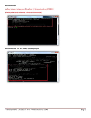 Total Site to Sites Linux Based Open VPN Solution with DDNS Page 6
In terminal two,
radtest testuser testpassword localhost 1812 jamesbondcode8982323
(testing with mysql user with rad server connectivity)
In terminal one , you will see the followng output,
 