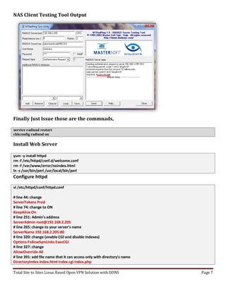 Total Site to Sites Linux Based Open VPN Solution with DDNS Page 7
NAS Client Testing Tool Output
Finally Just Issue those are the commnads,
service radiusd restart
chkconfig radiusd on
Install Web Server
yum -y install httpd
rm -f /etc/httpd/conf.d/welcome.conf
rm -f /var/www/error/noindex.html
ln -s /usr/bin/perl /usr/local/bin/perl
Configure httpd
vi /etc/httpd/conf/httpd.conf
# line 44: change
ServerTokens Prod
# line 74: change to ON
KeepAlive On
# line 251: Admin's address
ServerAdmin root@192.168.2.205
# line 265: change to your server's name
ServerName 192.168.2.205:80
# line 320: change (enable CGI and disable Indexes)
Options FollowSymLinks ExecCGI
# line 327: change
AllowOverride All
# line 391: add file name that it can access only with directory's name
DirectoryIndex index.html index.cgi index.php
 