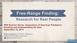 1
Free-Range Finding:
Research for Real People
PSP Seminar Series: Association of American Publishers
Knowing and Understanding the User
September 10, 2015
Kate Lawrence, VP User Research
EBSCO Information Services
@bykatelawrence
 