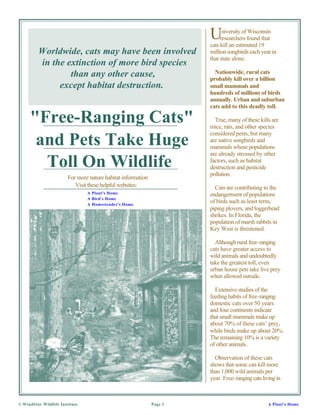 U     niversity of Wisconsin
                                                                            researchers found that
                                                                       cats kill an estimated 19
         Worldwide, cats may have been involved                        million songbirds each year in
                                                                       that state alone.
         in the extinction of more bird species
                 than any other cause,                                   Nationwide, rural cats
                                                                       probably kill over a billion
              except habitat destruction.                              small mammals and
                                                                       hundreds of millions of birds
                                                                       annually. Urban and suburban
                                                                       cats add to this deadly toll.

     "Free-Ranging Cats"                                                 True, many of these kills are
                                                                       mice, rats, and other species
                                                                       considered pests, but many
      and Pets Take Huge                                               are native songbirds and
                                                                       mammals whose populations
                                                                       are already stressed by other
       Toll On Wildlife                                                factors, such as habitat
                                                                       destruction and pesticide
                                                                       pollution.
                        For more nature habitat information
                           Visit these helpful websites:                 Cats are contributing to the
                                A Plant's Home                         endangerment of populations
                                A Bird's Home
                                A Homesteader's Home
                                                                       of birds such as least terns,
                                                                       piping plovers, and loggerhead
                                                                       shrikes. In Florida, the
                                                                       population of marsh rabbits in
                                                                       Key West is threatened.

                                                                         Although rural free-ranging
                                                                       cats have greater access to
                                                                       wild animals and undoubtedly
                                                                       take the greatest toll, even
                                                                       urban house pets take live prey
                                                                       when allowed outside.

                                                                         Extensive studies of the
                                                                       feeding habits of free-ranging
                                                                       domestic cats over 50 years
                                                                       and four continents indicate
                                                                       that small mammals make up
                                                                       about 70% of these cats’ prey,
                                                                       while birds make up about 20%.
                                                                       The remaining 10% is a variety
                                                                       of other animals.

                                                                         Observation of these cats
                                                                       shows that some can kill more
                                                                       than 1,000 wild animals per
                                                                       year. Free-ranging cats living in



© WindStar Wildlife Institute                                 Page 1                              A Plant's Home
 