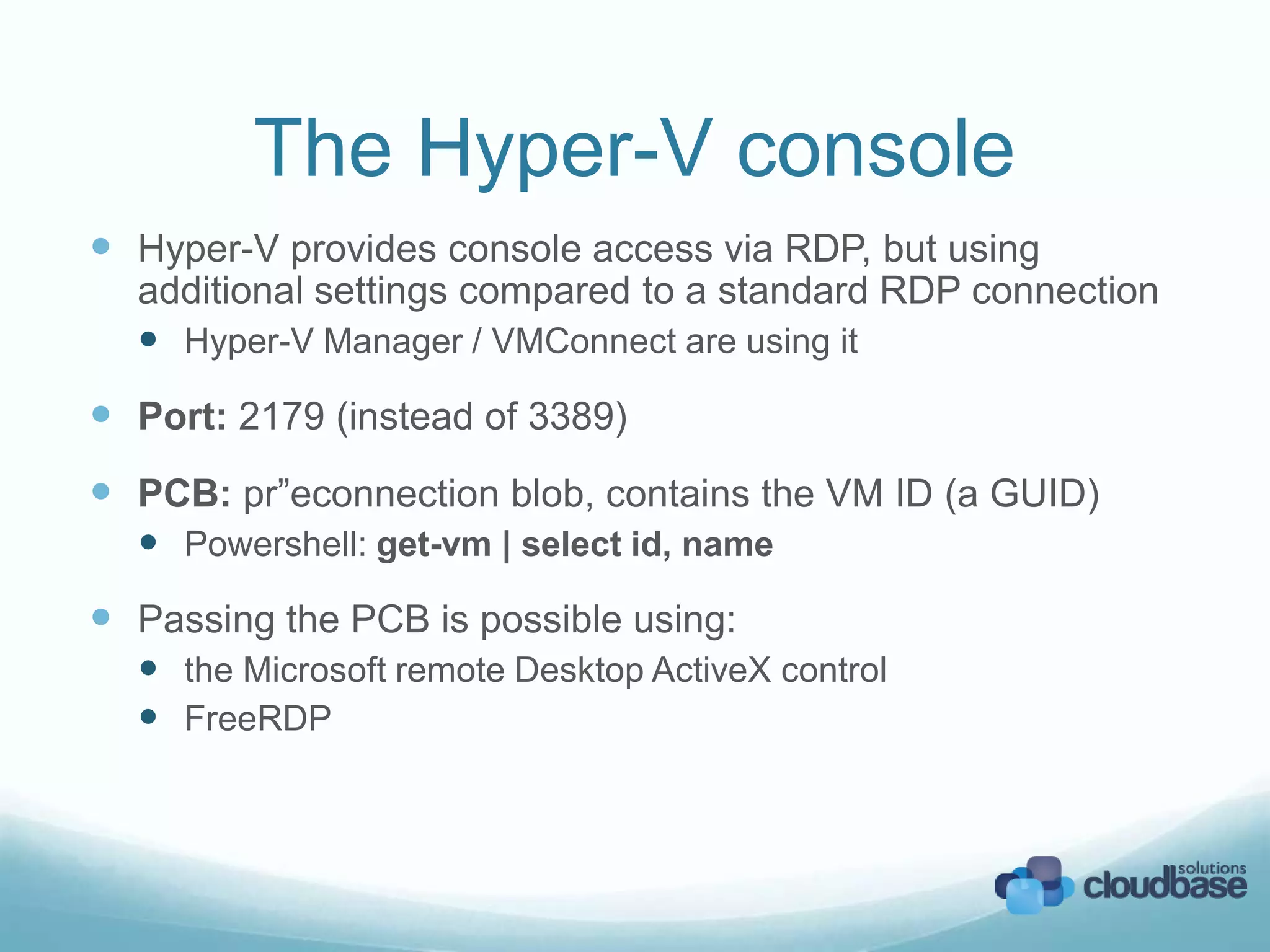 The Hyper-V console
Hyper-V provides console access via RDP, but using
additional settings compared to a standard RDP connection
Hyper-V Manager / VMConnect are using it
Port: 2179 (instead of 3389)
PCB: pr”econnection blob, contains the VM ID (a GUID)
Powershell: get-vm | select id, name
Passing the PCB is possible using:
the Microsoft remote Desktop ActiveX control
FreeRDP