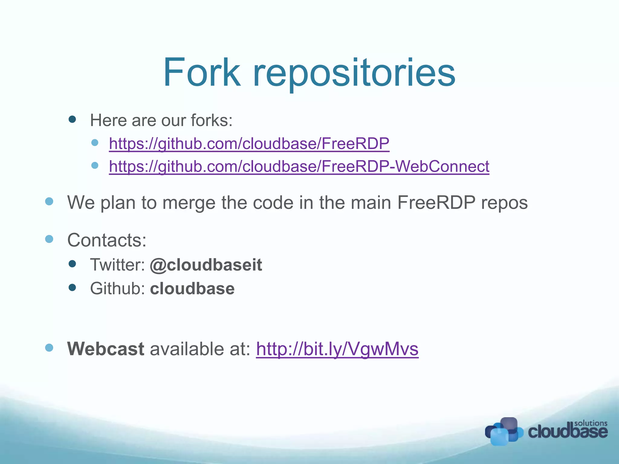 Fork repositories
Here are our forks:
https://github.com/cloudbase/FreeRDP
https://github.com/cloudbase/FreeRDP-WebConnect
We plan to merge the code in the main FreeRDP repos
Contacts:
Twitter: @cloudbaseit
Github: cloudbase
Webcast available at: http://bit.ly/VgwMvs