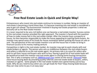 Free Real Estate Leads in Quick and Simple Way!  Entrepreneurs who invest into real estate continue to increase in number. Being an investor of real estate is becoming a trend these days. It’s because investing into real estate is considered a way to get rich ahead. The businessman involved in buying real estate properties is what we basically call as the Real Estate Investor. It is never required to be very rich before one can become a real estate investor. Success comes to the real estate investor provided the right approach. The investor is faced with the question of how to make money fast in the real estate market. After the investor buys a property or house, he then becomes responsible to make the house appealing to aspiring home buyers. An investor may spend some of his funds for house renovation before putting the house on sale or rent. The perspective of the real estate investor is to sell the house fast in order to bring in financial success to his money making venture. Competition is tight in the real estate market. An investor may opt to work closely with real estate brokers or agents. The person who acts as middleman between the real estate buyers and sellers is referred to as the real estate agent. His primary role is to scout for sellers who wish to sell their house and buyers who wish to buy. Having a good list of real estate leads will be beneficial to both the investor and real estate agent in closing home buying transactions fast. This is why a company such as 1888drbuysell.com comes to the rescue. Drbuysell helps close house buying deals by providing quality referrals and real estate leads to buyers, sellers, investors or agents.  Some people in the real estate market even spend money just to buy leads. Why do you need to buy when you can get leads for free? Stop chasing leads because they can now come to you in an easy way! 