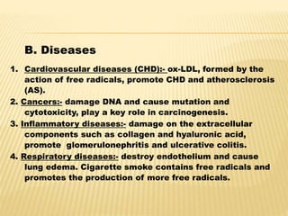 B. Diseases
1. Cardiovascular diseases (CHD):- ox-LDL, formed by the
action of free radicals, promote CHD and atherosclerosis
(AS).
2. Cancers:- damage DNA and cause mutation and
cytotoxicity, play a key role in carcinogenesis.
3. Inflammatory diseases:- damage on the extracellular
components such as collagen and hyaluronic acid,
promote glomerulonephritis and ulcerative colitis.
4. Respiratory diseases:- destroy endothelium and cause
lung edema. Cigarette smoke contains free radicals and
promotes the production of more free radicals.
 