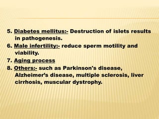 5. Diabetes mellitus:- Destruction of islets results
in pathogenesis.
6. Male infertility:- reduce sperm motility and
viability.
7. Aging process
8. Others:- such as Parkinson's disease,
Alzheimer’s disease, multiple sclerosis, liver
cirrhosis, muscular dystrophy.
 