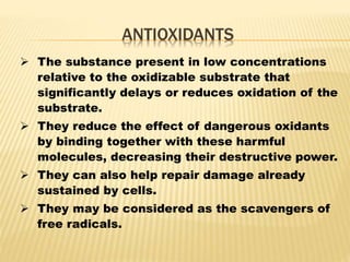 ANTIOXIDANTS
 The substance present in low concentrations
relative to the oxidizable substrate that
significantly delays or reduces oxidation of the
substrate.
 They reduce the effect of dangerous oxidants
by binding together with these harmful
molecules, decreasing their destructive power.
 They can also help repair damage already
sustained by cells.
 They may be considered as the scavengers of
free radicals.
 