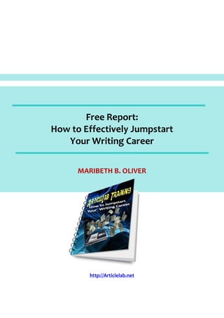 Free Report:
How to Effectively Jumpstart
   Your Writing Career

      MARIBETH B. OLIVER




         http://Articlelab.net
 