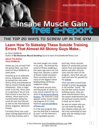 www.VinceDelMonteFitness.com




             Insane Muscle Gain
                                free e-report
The Top 20 Ways To screW Up In The GyM
Learn How To Sidestep These Suicide Training
Errors That Almost All Skinny Guys Make..
by Vince DelMonte,
Author of No-Nonsense Muscle Building found at www.VinceDelMonteFitness.com
About The Author
Vince DelMonte
                                the most sought out trainer      Each day, Vince receives
Unless you just arrived from    in his area. He entered the      dozens of unsolicited success
the planet Mars, you have       world of fitness modeling a      stories from and spectacular
heard of Vince DelMonte at      few years ago and in his 3rd     before and after pictures
some point.                     show ever, became a nation-      from real-life users of the
                                al fitness model champion.       program, many that you can
Growing up as an awkward,
                                Vince currently writes for       read and view for yourself on
skinny, endurance athlete,
                                many of the biggest online       his website.
he earned the nick-name
                                bodybuilding and fitness
Skinny Vinny and believed he                                     Vince has been around long
                                magazines today.
had no muscle friendly genes                                     enough to prove his program
whatsoever. After a tragic      His personal success story       is not another ‘trend.’ He
event in his life, Vince went   and thousands of client suc-     has the best online muscle
on to gaining 41 lbs of rock-   cess stories inspired the cre-   building course, they per-
hard muscle in less then six    ation of No Nonsense Muscle      sonal transformation story,
months, which lead to his       Building, the Internet’s most    the expert endorsements and
transformation being fea-       popular online muscle build-     the personal success stories
tured all over the Internet     ing program of it’s time         to back up his claims.
as well as the International    found at www.VinceDelMont-       He sees no reason who you
fitness magazine, Maximum       eFitness.com                     can not build the body of
Fitness.                        It is the only program that      your dreams unless you are
Currently Vince runs a per-     you can find that is endorsed    not truly committed to your
sonal training department of    by over 7 of the Internet’s      goals and not willing to put
15 full time trainers and is    most reputable sources.          in the effort...


                                                                                                 1
                        © Vince Delmonte www.VinceDelMonteFitness.com 2008.
                                         All rights reserved.