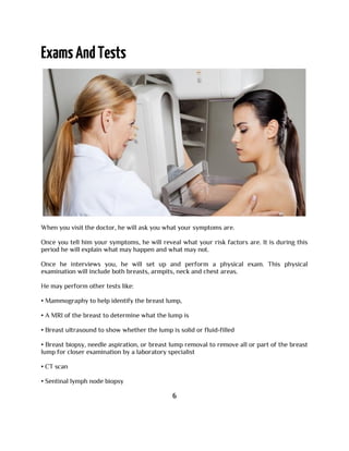 When you visit the doctor, he will ask you what your symptoms are.
Once you tell him your symptoms, he will reveal what your risk factors are. It is during this
period he will explain what may happen and what may not.
Once he interviews you, he will set up and perform a physical exam. This physical
examination will include both breasts, armpits, neck and chest areas.
He may perform other tests like:
• Mammography to help identify the breast lump,
• A MRI of the breast to determine what the lump is
• Breast ultrasound to show whether the lump is solid or fluid-filled
• Breast biopsy, needle aspiration, or breast lump removal to remove all or part of the breast
lump for closer examination by a laboratory specialist
• CT scan
• Sentinal lymph node biopsy
6
 