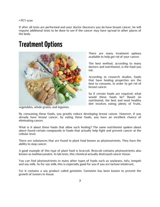 • PET scan
If after all tests are performed and your doctor discovers you do have breast cancer, he will
request additional tests to be done to see if the cancer may have spread in other places of
the body.
There are many treatment options
available to help get rid of your cancer.
The best method, according to many
doctors and nutritionist, is the food you
eat.
According to research studies, foods
that have healing properties are the
best to consume, in order to get rid of
breast cancer.
So if certain foods are required, what
would these foods be? Based on
nutritionist, the best and most healthy
diet involves eating plenty of fruits,
vegetables, whole grains, and legumes.
By consuming these foods, you greatly reduce developing breast cancer. However, if you
already have breast cancer, by eating these foods, you have an excellent chance of
eliminating cancer.
What is it about these foods that allow such healing? The same nutritionist spoken about
above found certain compounds in foods that actually help fight and prevent cancer at the
cellular level.
There are substances that are found in plant food known as phytonutrients. They have the
ability to stop cancer.
A good example of this type of plant food is broccoli. Broccoli contains phytonutrients also
known as isothiocyanates. In lab tests, this chemical actually destroyed cancer tissue.
You can find phytonutrients in many other types of foods such as soybeans, tofu, tempeh
and soy milk. As for soy milk, this is especially good for you if you are lactose intolerant.
For it contains a soy product called genistein. Genistein has been known to prevent the
growth of tumors in tissue.
7
 