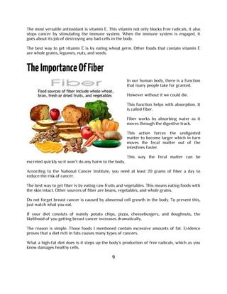 The most versatile antioxidant is vitamin E. This vitamin not only blocks free radicals, it also
stops cancer by stimulating the immune system. When the immune system is engaged, it
goes about its job of destroying any bad cells in the body.
The best way to get vitamin E is by eating wheat germ. Other foods that contain vitamin E
are whole grains, legumes, nuts, and seeds.
In our human body, there is a function
that many people take for granted.
However without it we could die.
This function helps with absorption. It
is called fiber.
Fiber works by absorbing water as it
moves through the digestive track.
This action forces the undigested
matter to become larger which in turn
moves the fecal matter out of the
intestines faster.
This way the fecal matter can be
excreted quickly so it won’t do any harm to the body.
According to the National Cancer Institute, you need at least 20 grams of fiber a day to
reduce the risk of cancer.
The best way to get fiber is by eating raw fruits and vegetables. This means eating foods with
the skin intact. Other sources of fiber are beans, vegetables, and whole grains.
Do not forget breast cancer is caused by abnormal cell growth in the body. To prevent this,
just watch what you eat.
If your diet consists of mainly potato chips, pizza, cheeseburgers, and doughnuts, the
likelihood of you getting breast cancer increases dramatically.
The reason is simple. Those foods I mentioned contain excessive amounts of fat. Evidence
proves that a diet rich in fats causes many types of cancers.
What a high-fat diet does is it steps up the body's production of free radicals, which as you
know damages healthy cells.
9
 
