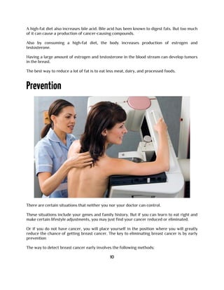 A high-fat diet also increases bile acid. Bile acid has been known to digest fats. But too much
of it can cause a production of cancer-causing compounds.
Also by consuming a high-fat diet, the body increases production of estrogen and
testosterone.
Having a large amount of estrogen and testosterone in the blood stream can develop tumors
in the breast.
The best way to reduce a lot of fat is to eat less meat, dairy, and processed foods.
There are certain situations that neither you nor your doctor can control.
These situations include your genes and family history. But if you can learn to eat right and
make certain lifestyle adjustments, you may just find your cancer reduced or eliminated.
Or if you do not have cancer, you will place yourself in the position where you will greatly
reduce the chance of getting breast cancer. The key to eliminating breast cancer is by early
prevention
The way to detect breast cancer early involves the following methods:
10
 