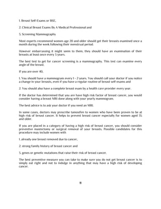 1. Breast Self-Exams or BSE,
2. Clinical Breast Exams By A Medical Professional and
3. Screening Mammography
Most experts recommend women age 20 and older should get their breasts examined once a
month during the week following their menstrual period.
However embarrassing it might seem to them, they should have an examination of their
breasts at least once every 3 years.
The best test to get for cancer screening is a mammography. This test can examine every
angle of the breast.
If you are over 40,
1. You should have a mammogram every 1 - 2 years. You should call your doctor if you notice
a change in your breasts, even if you have a regular routine of breast self-exams and
2. You should also have a complete breast exam by a health care provider every year.
If the doctor has determined that you are have high risk factor of breast cancer, you would
consider having a breast MRI done along with your yearly mammogram.
The best advice is to ask your doctor if you need an MRI.
In some cases, doctors may prescribe tamoxifen to women who have been proven to be at
high risk of breast cancer. It helps to prevent breast cancer especially for women aged 35
and older.
If you are placed in a category of having a high risk of breast cancer, you should consider
preventive mastectomy or surgical removal of your breasts. Possible candidates for this
procedure may include women with
1. already one breast removed due to cancer,
2. strong family history of breast cancer and
3. genes or genetic mutations that raise their risk of breast cancer.
The best preventive measure you can take to make sure you do not get breast cancer is to
simply eat right and not to indulge in anything that may have a high risk of developing
cancer.
11
 
