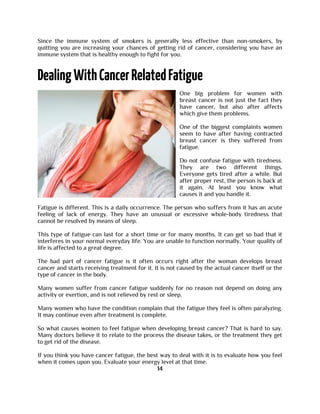 Since the immune system of smokers is generally less effective than non-smokers, by
quitting you are increasing your chances of getting rid of cancer, considering you have an
immune system that is healthy enough to fight for you.
One big problem for women with
breast cancer is not just the fact they
have cancer, but also after affects
which give them problems.
One of the biggest complaints women
seem to have after having contracted
breast cancer is they suffered from
fatigue.
Do not confuse fatigue with tiredness.
They are two different things.
Everyone gets tired after a while. But
after proper rest, the person is back at
it again. At least you know what
causes it and you handle it.
Fatigue is different. This is a daily occurrence. The person who suffers from it has an acute
feeling of lack of energy. They have an unusual or excessive whole-body tiredness that
cannot be resolved by means of sleep.
This type of fatigue can last for a short time or for many months. It can get so bad that it
interferes in your normal everyday life. You are unable to function normally. Your quality of
life is affected to a great degree.
The bad part of cancer fatigue is it often occurs right after the woman develops breast
cancer and starts receiving treatment for it. It is not caused by the actual cancer itself or the
type of cancer in the body.
Many women suffer from cancer fatigue suddenly for no reason not depend on doing any
activity or exertion, and is not relieved by rest or sleep.
Many women who have the condition complain that the fatigue they feel is often paralyzing.
It may continue even after treatment is complete.
So what causes women to feel fatigue when developing breast cancer? That is hard to say.
Many doctors believe it to relate to the process the disease takes, or the treatment they get
to get rid of the disease.
If you think you have cancer fatigue, the best way to deal with it is to evaluate how you feel
when it comes upon you. Evaluate your energy level at that time.
14
 