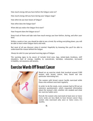 How much energy did you have before the fatigue came on?
How much energy did you have during your fatigue stage?
How often do you have bouts of fatigue?
How often does the fatigue last?
When did you notice the fatigue first start?
How frequent does the fatigue occur?
Keep track of them and take note how much energy you have before, during, and after your
bout.
Within a week or two, you should be able to see a trend. By writing everything down, you will
be able to learn when fatigue starts and ends.
But most of all you discover when it started. Hopefully by knowing this you’ll be able to
understand the reason behind the fatigue.
Always be alert to your personal warning signs of fatigue.
The warning signs to be aware of include tired eyes, legs, whole-body tiredness, stiff
shoulders, lack of energy, inability to concentrate, boredom, exhaustion, increased
irritability, nervousness and anxiety.
Based on an exercise study that involved around 1,500
women with breast cancer, they found out one
particular interesting fact.
The women with breast cancer hardly exercised while
those who without exercised regularly.
In order to do the study, every woman had to fill out an
extensive questionnaire, which requested information
about the woman’s diet, whether she smoked and what
her exercise habits were.
Overall, the women who exercised at least once or twice
every week are less likely to have breast cancer than
women who exercised only once or twice every 2-3
months.
15
 