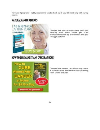 Here are 2 programs I highly recommend you to check out if you still need help with curing
cancer.
Discover how you can cure cancer easily and
naturally with these simple yet often
overlooked methods by even doctors that you
can apply at home.
Discover how you can cure almost any cancer
at home with the most effective cancer-killing
foods known on Earth.
IV
 