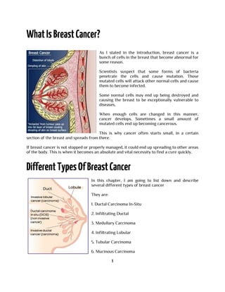 As I stated in the introduction, breast cancer is a
bunch of cells in the breast that become abnormal for
some reason.
Scientists suspect that some forms of bacteria
penetrate the cells and cause mutation. Those
mutated cells will attack other normal cells and cause
them to become infected.
Some normal cells may end up being destroyed and
causing the breast to be exceptionally vulnerable to
diseases.
When enough cells are changed in this manner,
cancer develops. Sometimes a small amount of
mutated cells end up becoming cancerous.
This is why cancer often starts small, in a certain
section of the breast and spreads from there.
If breast cancer is not stopped or properly managed, it could end up spreading to other areas
of the body. This is when it becomes an absolute and vital necessity to find a cure quickly.
In this chapter, I am going to list down and describe
several different types of breast cancer
They are:
1. Ductal Carcinoma In-Situ
2. Infiltrating Ductal
3. Medullary Carcinoma
4. Infiltrating Lobular
5. Tubular Carcinoma
6. Mucinous Carcinoma
1
 