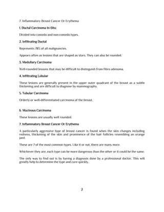 7. Inflammatory Breast Cancer Or Erythema
1. Ductal Carcinoma In-Situ:
Divided into comedo and non-comedo types.
2. Infiltrating Ductal
Represents 78% of all malignancies.
Appears often as lesions that are shaped as stars. They can also be rounded.
3. Medullary Carcinoma
Well-rounded lessons that may be difficult to distinguish from fibro adenoma.
4. Infiltrating Lobular
These lesions are generally present in the upper outer quadrant of the breast as a subtle
thickening and are difficult to diagnose by mammography.
5. Tubular Carcinoma
Orderly or well-differentiated carcinoma of the breast.
6. Mucinous Carcinoma
These lesions are usually well rounded.
7. Inflammatory Breast Cancer Or Erythema
A particularly aggressive type of breast cancer is found when the skin changes including
redness, thickening of the skin and prominence of the hair follicles resembling an orange
peel.
These are 7 of the most common types. Like it or not, there are many more.
Whichever they are, each type can be more dangerous than the other or it could be the same.
The only way to find out is by having a diagnosis done by a professional doctor. This will
greatly help to determine the type and cure quickly.
2
 