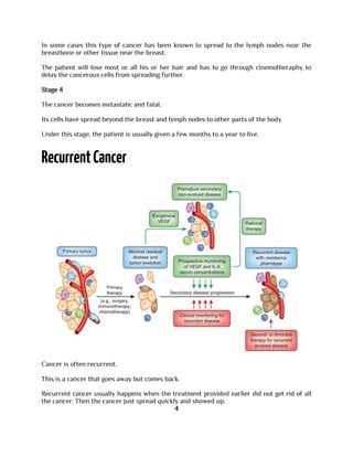 In some cases this type of cancer has been known to spread to the lymph nodes near the
breastbone or other tissue near the breast.
The patient will lose most or all his or her hair and has to go through cinemotheraphy to
delay the cancerous cells from spreading further.
Stage 4
The cancer becomes metastatic and fatal.
Its cells have spread beyond the breast and lymph nodes to other parts of the body.
Under this stage, the patient is usually given a few months to a year to live.
Cancer is often recurrent.
This is a cancer that goes away but comes back.
Recurrent cancer usually happens when the treatment provided earlier did not get rid of all
the cancer. Then the cancer just spread quickly and showed up.
4
 