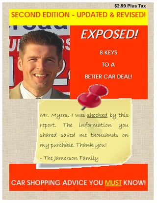 $2.99 Plus Tax

SECOND EDITION - UPDATED & REVISED!
DOCUMENT TITLE




                            EXPOSED!
                                    8 KEYS

                                    TO A

                             BETTER CAR DEAL!




            Mr. Myers, I was shocked by this
            report.   The   information      you
            shared saved me thousands on
            my purchase. Thank you!

            - The Jamerson Family



CAR GSHOPPING ADVICE YOU MUST KNOW!
  PA E 1
 