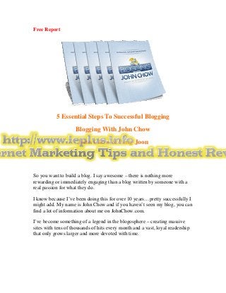 Free Report




           5 Essential Steps To Successful Blogging
                    Blogging With John Chow
                     John Chow & Peng Joon




So you want to build a blog. I say awesome – there is nothing more
rewarding or immediately engaging than a blog written by someone with a
real passion for what they do.

I know because I’ve been doing this for over 10 years…pretty successfully I
might add. My name is John Chow and if you haven’t seen my blog, you can
find a lot of information about me on JohnChow.com.

I’ve become something of a legend in the blogosphere – creating massive
sites with tens of thousands of hits every month and a vast, loyal readership
that only grows larger and more devoted with time.
 